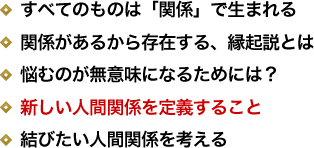 すべてのものは「関係」で生まれる／関係があるから存在する、縁起説とは／悩むのが無意味になるためには？／新しい人間関係を定義すること／結びたい人間関係を考える