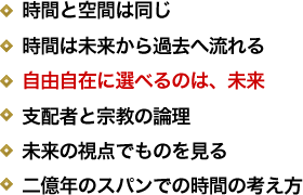 時間と空間は同じ／時間は未来から過去へ流れる／自由自在に選べるのは、未来／支配者と宗教の論理／未来の視点でものを見る／二億年のスパンでの時間の考え方