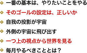 一番の基本は、やりたいことをやる／そのゴールの設定は、正しいか／自我の投影が宇宙／外側の宇宙に飛び出す／一つ上の視点から世界を見る／毎月やるべきこととは？ 