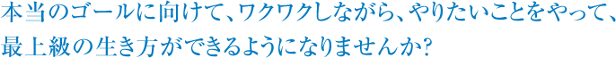 本当のゴールに向けて、ワクワクしながら、やりたいことをやれば、最上級の生き方ができるようになりませんか？ 