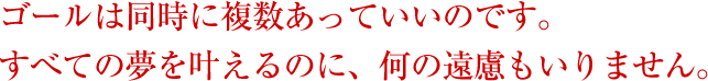 ゴールは同時に複数あっていいのです。すべての夢を叶えるのに、何の遠慮もいりません。