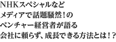 NHKスペシャルなどメディアで話題騒然！のベンチャー経営者が語る会社に頼らず、成長できる方法とは！？