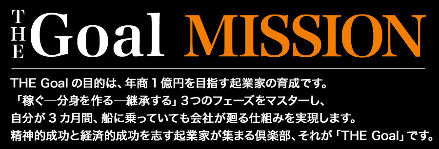 【THE Goal】Mission
THE Goalの目的は、年商1億円を目指す起業家の育成です。
「稼ぐ―分身を作る―継承する」３つのフェーズをマスターし、
 自分が3カ月間、船に乗っていても会社が廻る仕組みを実現します。
 精神的成功と経済的成功を志す起業家が集まる倶楽部、
 それが「THE Goal」です。