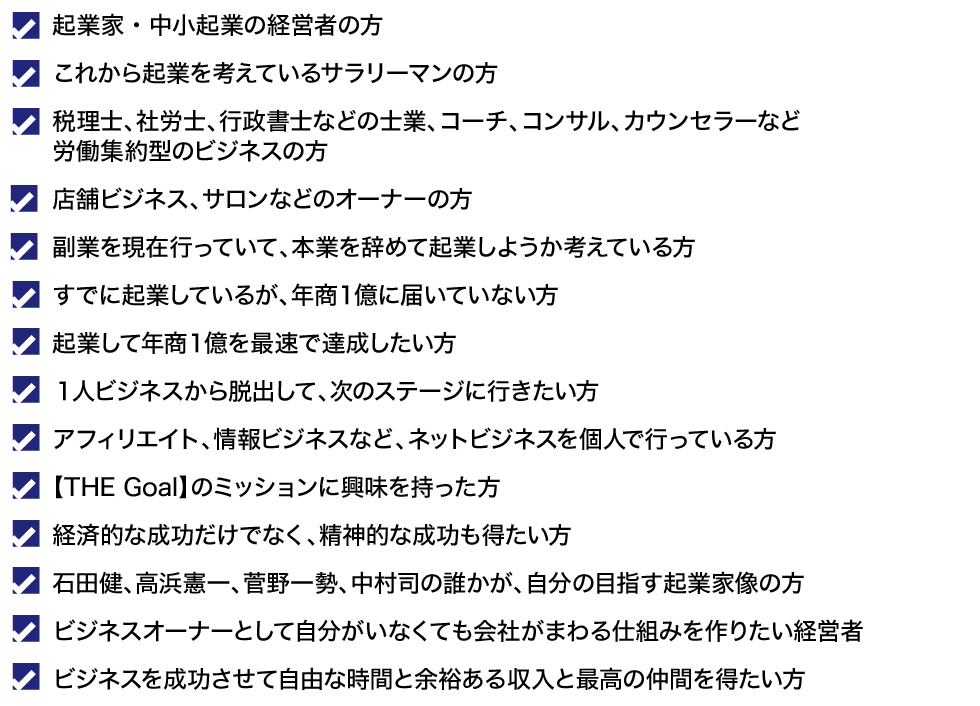 これから起業を考えているサラリーマンの方
副業を現在行っていて、本業を辞めて起業しようか考えている方
アフィリエイト、情報ビジネスなど、ネットビジネスを個人で行っている方
すでに起業しているが、年商１億に届いていない方
起業して年商１億を最速で達成したい方
１人ビジネスから脱出して、次のステージに行きたい方
税理士、社労士、行政書士などの士業、コーチ、コンサル、カウンセラーなど労働集約型のビジネスの方
【THE Goal】のミッションに興味を持った方
経済的な成功だけでなく、精神的な成功も得たい方
石田健、高浜憲一、菅野一勢、中村司の誰かが、自分の目指す起業家像の方
ビジネスオーナーとして自分がいなくても会社がまわる仕組みを作りたい経営者
ビジネスを成功させて自由な時間と余裕ある収入と最高の仲間を得たい方