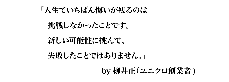 「人生でいちばん悔いが残るのは
挑戦しなかったことです。
新しい可能性に挑んで、
失敗したことではありません。」
by柳井正（ユニクロ創業者）