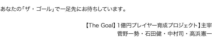 あなたの「ザ・ゴール」で一足先にお待ちしています。
【The Goal】１億円プレイヤー育成プロジェクト】主宰
 菅野一勢・石田健・中村司・高浜憲一