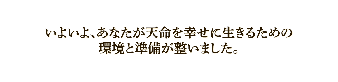  いよいよ、あなたが天命を幸せに生きるための環境と準備が整いました。