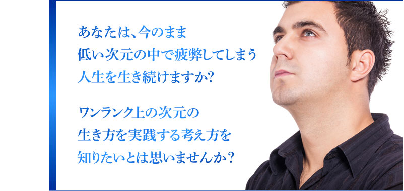 あなたは、今のまま低い次元の中で疲弊してしまう人生を生き続けますか？ ワンランク上の次元の生き方を実践する考え方を知りたいとは思いませんか？