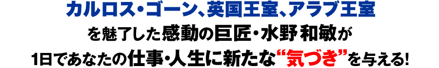 カルロス・ゴーン、英国・ウィリアム王子、アラブの大富豪を魅了した感動の巨匠・水野和敏が1日であなたの仕事・人生に新たな“気づき”を与える！