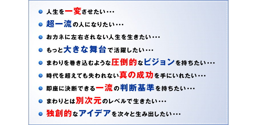 人生を一変させたい・・・　超一流の人になりたい・・・　おカネに左右されない人生を生きたい・・・　もっと大きな舞台で活躍したい・・・　まわりを巻き込むような圧倒的なビジョンを持ちたい・・・　時代を超えても失われない真の成功を手にいれたい・・・　即座に決断できる一流の判断基準を持ちたい・・・　まわりとは別次元のレベルで生きたい・・・　独創的なアイデアを次々と生み出したい・・・
