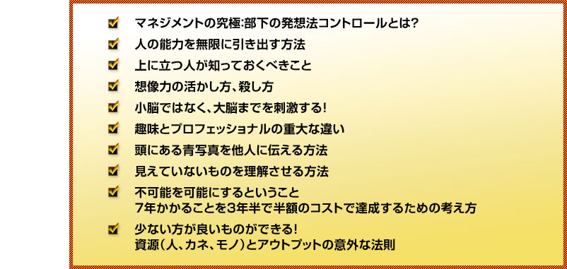 
●マネジメントの究極：部下の発想法コントロールとは？
●人の能力を無限に引き出す方法
●上に立つ人が知っておくべきこと
●想像力の活かし方、殺し方
●小脳ではなく、大脳までを刺激する！
●趣味とプロフェッショナルの重大な違い
●頭にある青写真を他人に伝える方法
●見えていないものを理解させる方法
●不可能を可能にするということ
　7年かかることを3年半で半額のコストで達成するための考え方
●少ない方が良いものができる！
　資源（人、カネ、モノ）とアウトプットの意外な法則