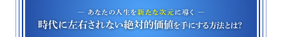 ―あなたの人生を新たな次元に導く― 時代に左右されない絶対的価値を手にする