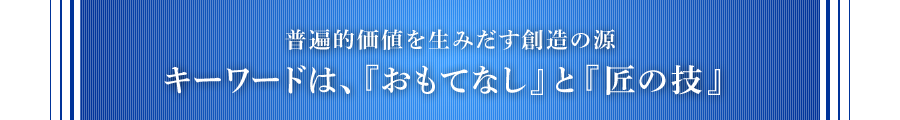 普遍的価値を生みだす創造の源 キーワードは、『おもてなし』と『匠の技』