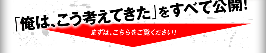 「俺は、こう考えてきた」をすべて公開！ まずは、こちらをご覧ください！