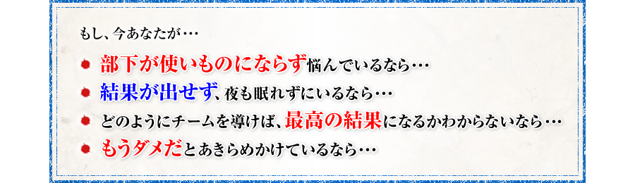 もし、今あなたが・・・・　・部下が使いものにならず悩んでいるなら・・・　・結果が出せず、夜も眠れずにいるなら・・・　・どのようにチームを導けば、最高の結果になるかわからないなら・・・　・もうダメだとあきらめかけているなら・・・