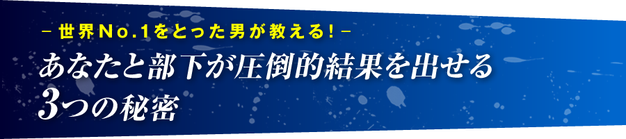 －世界No.1をとった男が教える！－　あなたと部下が圧倒的結果を出せる3つの秘密