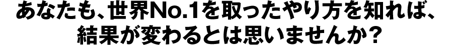あなたも、世界No.1を取ったやり方を知れば、結果が変わるとは思いませんか？