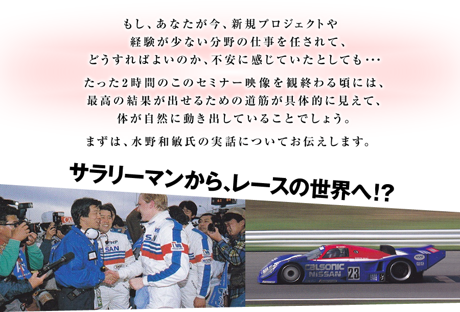 もし、あなたが今、新規プロジェクトや経験が少ない分野の仕事を任されて、どうすればよいのか、不安に感じていたとしても・・・　たった2時間のこのセミナー映像を観終わる頃には、最高の結果が出せるための道筋が具体的に見えて、体が自然に動き出していることでしょう。　まずは、水野和敏氏の実話についてお伝えします。　サラリーマンから、レースの世界へ！？