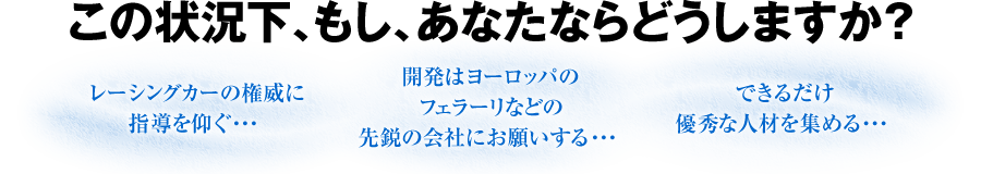 この状況下、もし、あなたならどうしますか？　■レーシングカーの権威に指導を仰ぐ・・・　■開発はヨーロッパのフェラーリなどの先鋭の会社にお願いする・・・　■できるだけ優秀な人材を集める・・・