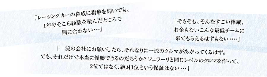 「レーシングカーの権威に指導を仰いでも、1年やそこら経験を積んだところで間に合わない・・・」「そもそも、そんなすごい権威、お金もないこんな最低チームに来てもらえるはずもない・・・・」「一流の会社にお願いしたら、それなりに一流のクルマがあがってくるはず。でも、それだけで本当に優勝できるのだろうか？フェラーリと同じレベルのクルマを作って、2位ではなく、絶対1位という保証はない・・・」