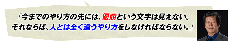 「今までのやり方の先には、優勝という文字は見えない。それならば、人とは全く違うやり方をしなければならない。」