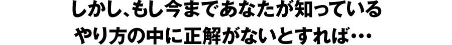 しかし、もし今まであなたが知っているやり方の中に正解がないとすれば・・・