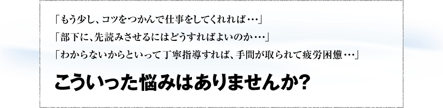 「もう少し、コツをつかんで仕事をしてくれれば・・・」「部下に、先読みさせるにはどうすればよいのか・・・」「わからないからといって丁寧指導すれば、手間が取られて疲労困憊・・・」 こういった悩みやありませんか？