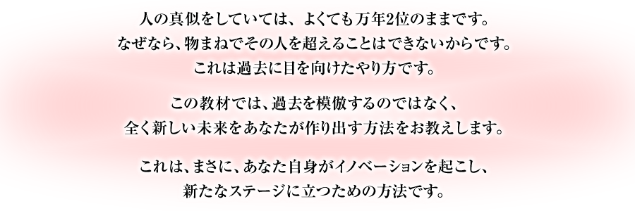 人の真似をしていては、よくても万年2位のままです。なぜなら、物まねでその人を超えることはできないからです。これは過去に目を向けたやり方です。　この教材では、過去を模倣するのではなく、全く新しい未来をあなたが作り出す方法をお教えします。　これは、まさに、あなた自身がイノベーションを起こし、新たなステージに立つための方法です。