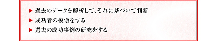 ・過去のデータを解析して、それに基づいて判断　・成功者の模倣をする　・過去の成功事例の研究をする