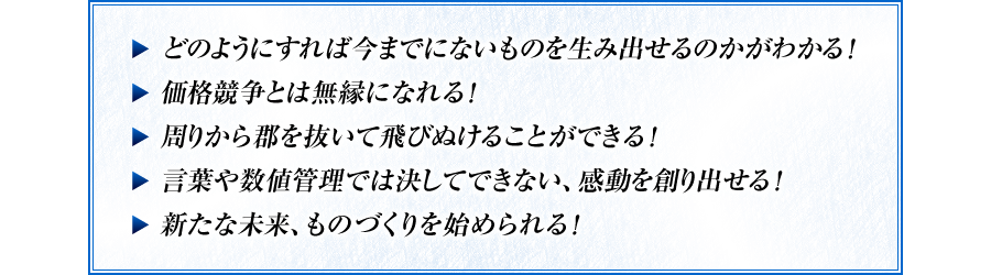 この2時間の動画を見ると・・・　・どのようにすれば今までにないものを生み出せるのかがわかる！　・価格競争とは無縁になれる！　・周りから郡を抜いて飛びぬけることができる！　・言葉や数値管理では決してできない、感動を創り出せる！　・新たな未来、ものづくりを始められる！