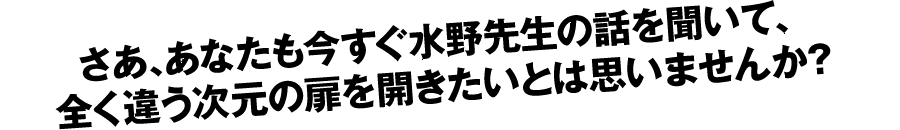 さあ、あなたも今すぐ水野先生の話を聞いて、全く違う次元の扉を開きたいとは思いませんか？