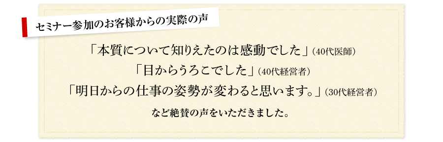 セミナー参加のお客様からの実際の声 「本質について知りえたのは感動でした」（40代医師） 「目からうろこでした」（40代経営者） 「明日からの仕事の姿勢が変わると思います。（30代経営者） など絶賛の声をいただきました。