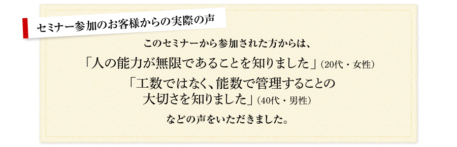 セミナー参加のお客様からの実際の声 このセミナーから参加された方からは、「人の能力が無限であることを知りました」（20代・女性） 「工数ではなく、能数で管理することの大切さを知りました」（40代・男性） など、の声をいただきました。