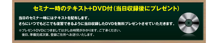 セミナー時のテキスト＋ＤＶＤ付（当日収録後にプレゼント）
当日のセミナー時にはテキストを配布します。
さらにいつでもどこでも復習できるように
当日収録したＤＶＤを無料プレゼントさせていただきます。
※プレゼントＤＶＤにつきましては少しお時間がかかります。ご了承ください。