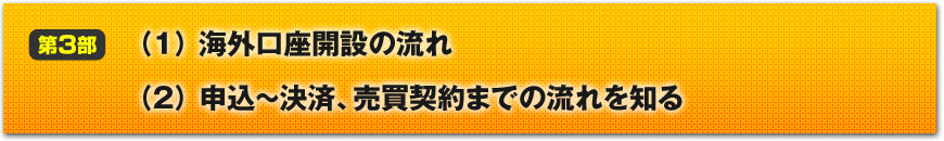 【第３部】おいしい海外不動産物件を手に入れる
（１）海外口座開設の流れ
（２）申込～決済、売買契約までの流れを知る