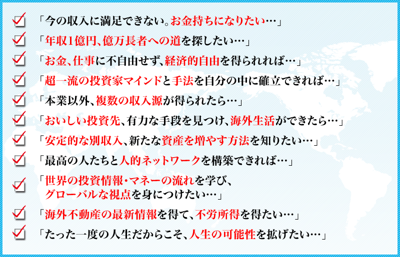 
「今の収入に満足できない。お金持ちになりたい…」
「年収1億円、億万長者への道を探したい…
「お金、仕事に不自由せず、経済的自由を得られれば…」
「超一流の投資家マインドと手法を自分の中に確立できれば…」
「本業以外、複数の収入源が得られたら…」
「おいしい投資先、有力な手段を見つけ、海外生活ができたら…」
「安定的な別収入、新たな資産を増やす方法を知りたい…」
「最高の人たちと人的ネットワークを構築できれば…」
「世界の投資情報・マネーの流れを学び、
グローバルな視点を身につけたい…」
「海外不動産の最新情報を得て、不労所得を得たい…」
「たった一度の人生だからこそ、人生の可能性を拡げたい…」