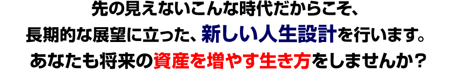 先の見えないこんな時代だからこそ、
長期的な展望に立った、新しい人生設計を行います。
あなたも将来の資産を増やす生き方をしませんか？