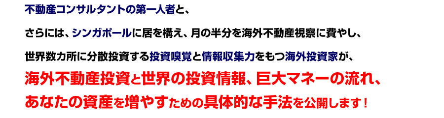 不動産コンサルタントの第一人者と、
さらには、シンガポールに居を構え、月の半分を海外不動産視察に費やし、
世界数カ所に分散投資する投資嗅覚と情報収集力をもつ海外投資家が、
海外不動産投資と世界の投資情報、巨大マネーの流れ、
あなたの資産を増やすための具体的な手法を公開します！