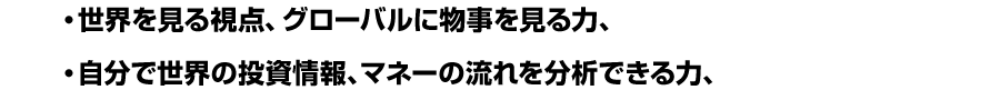 ● 世界を見る視点、グローバルに物事を見る力、<br />
● 自分で世界の投資情報、マネーの流れを分析できる力、