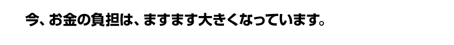 今、お金の負担は、ますます大きくなっています