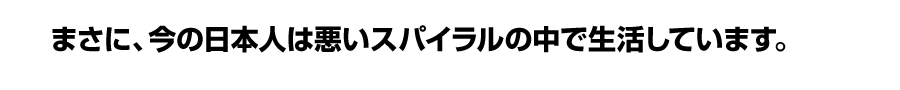 まさに、今の日本人は悪いスパイラルの中で生活しています