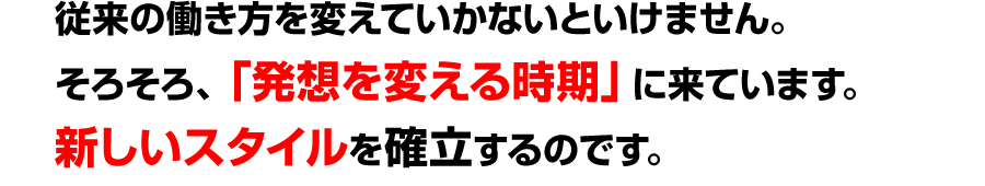 従来の働き方を変えていかないといけません。<br />
そろそろ、「発想を変える時期」に来ています。<br />
新しいスタイルを確立するのです。