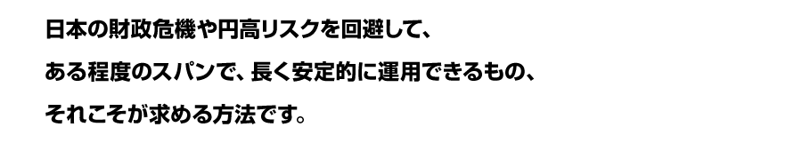 日本の財政危機や円高リスクを回避して、<br />
ある程度のスパンで、長く安定的に運用できるもの、<br />
それこそが求める方法です。