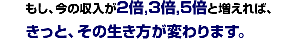 もし、今の収入が2倍,3倍,5倍と増えれば、<br />
きっと、その生き方が変わります。