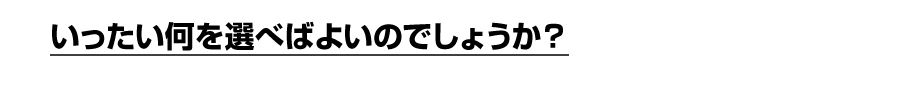 いったい何を選べばよいのでしょうか？