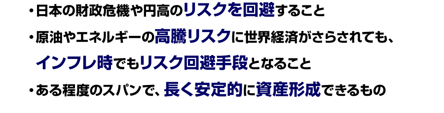 
日本の財政危機や円高のリスクを回避すること
原油やエネルギーの高騰リスクに世界経済がさらされても、インフレ時でもリスク回避手段となること
・ある程度のスパンで、長く安定的に資産形成できるもの