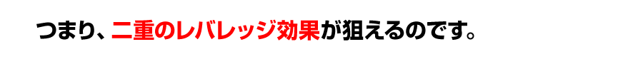 つまり、二重のレバレッジ効果が狙えるのです。