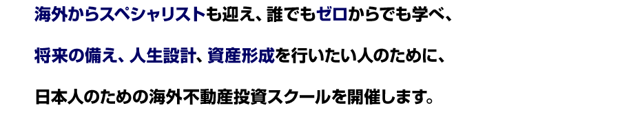 海外からスペシャリストも迎え、誰でもゼロからでも学べ、
将来の備え、人生設計、資産形成を行いたい人のために、
日本人のための海外不動産投資スクールを開催します。
