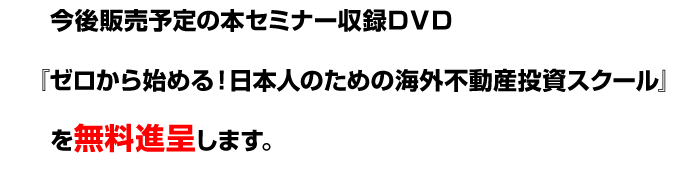 今後販売予定の本セミナー収録ＤＶＤ『ゼロから始める！日本人のための海外不動産投資スクール』を無料進呈します。 