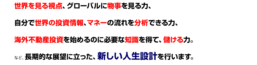 
● 世界を見る視点、グローバルに物事を見る力、
● 自分で世界の投資情報、マネーの流れを分析できる力、
●海外不動産投資を始めるのに必要な知識を得て、儲ける力
など、長期的な展望に立った、新しい人生設計を行います。